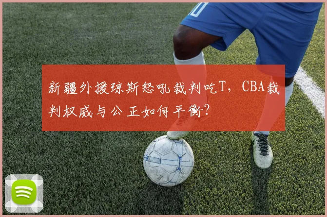 新疆外援琼斯怒吼裁判吃T，CBA裁判权威与公正如何平衡？
