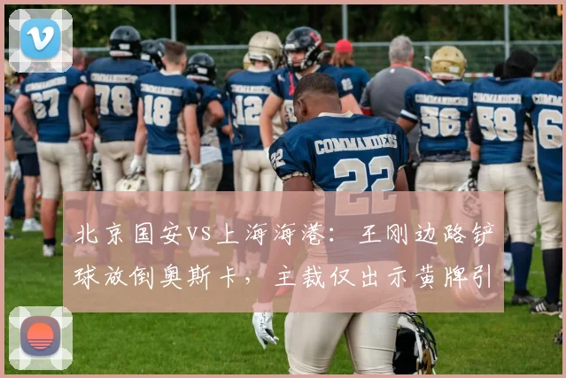 北京国安vs上海海港:王刚边路铲球放倒奥斯卡,主裁仅出示黄牌引发海港不满