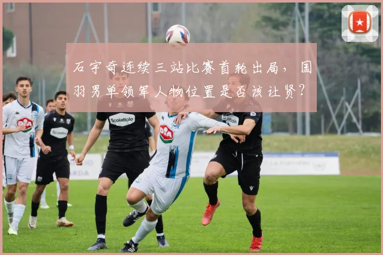 石宇奇连续三站比赛首轮出局,国羽男单领军人物位置是否该让贤?