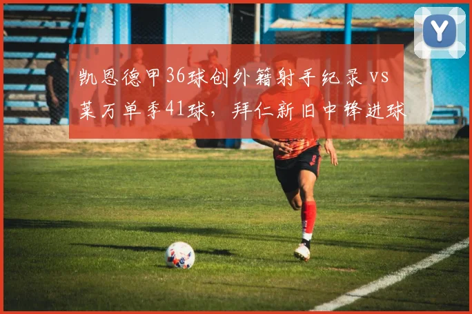 凯恩德甲36球创外籍射手纪录 vs 莱万单季41球，拜仁新旧中锋进球分布对比