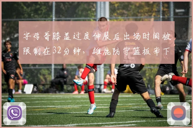 字母哥膝盖过度伸展后出场时间被限制在32分钟,雄鹿防守篮板率下滑5%