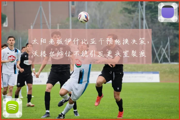 太阳老板伊什比亚干预轮换决策,沃格尔帅位不稳引发更衣室裂痕